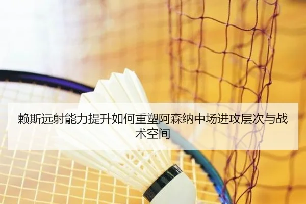 赖斯远射能力提升如何重塑阿森纳中场进攻层次与战术空间