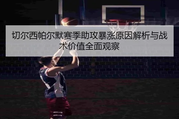 切尔西帕尔默赛季助攻暴涨原因解析与战术价值全面观察